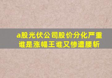 a股光伏公司股价分化严重 谁是涨幅王谁又惨遭腰斩